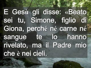 E Gesù gli disse: «Beato sei tu, Simone, figlio di Giona, perché né carne né sangue te lo hanno rivelato, ma il Padre mio che è nei cieli.