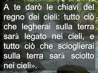 A te darò le chiavi del regno dei cieli: tutto ciò che legherai sulla terra sarà legato nei cieli, e tutto ciò che scioglierai sulla terra sarà sciolto nei cieli».