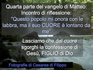 Quarta parte del vangelo di Matteo:Incontro di riflessione:”Questo popolo mi onora con le labbra, ma il suo CUORE è lontano da me”Lasciamo che dal cuore sgorghi la confessione di Gesù, FIGLIO di DioFotografie di Cesarea di Filippo