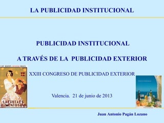 Juan Antonio Pagán Lozano
LA PUBLICIDAD INSTITUCIONAL
PUBLICIDAD INSTITUCIONAL
A TRAVÉS DE LA PUBLICIDAD EXTERIOR
XXIII CONGRESO DE PUBLICIDAD EXTERIOR
Valencia. 21 de junio de 2013
 