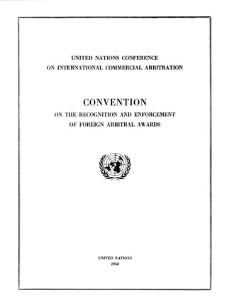 UNITED NATIONS CONFERENCE
ON INTERNATIONAL COMMERCIAL ARBITRATION




          CONVENTION
  ON THE RECOGNITION AND ENFORCEMENT
      OF FOREIGN ARBITRAL AWARDS




              UNITED NATIONS
                   1958
 