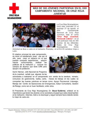 La Cruz Roja Nicaragüense
inició este miércoles 23 al
domingo 27 de agosto, el
XXII Campamento
Nacional de Cruz Roja
Juventud, bajo el Lema
“Cruz Roja Juventud,
Formando Lideres”, en el
cual participan más de 300
jóvenes de las diferentes
filiales de Cruz Roja
Nicaragüense. Dicha
Actividad se lleva a cabo en el balneario Riverplay, en el Km 25 carretera Vieja a
León.
El objetivo principal de este campamento,
es reunir al voluntariado joven una vez al
año, para crear un espacio en el que
puedan compartir experiencias, adquirir
nuevos conocimientos, analizar las
políticas de la institución y conocer los
campos de alcance que tiene CRN para
apoyar a la población.
Samir Aleman, Jefe Nacional de Programa
de la Juventud, señaló que algunas de las
actividades a realizarse en el campamento son: senda de la aventura, reinado,
concursos de gastronomía, bailes, canto, mesas de trabajo en las cuales se
comparten las buenas prácticas en temas como: Apoyo Psicosocial, Liderazgo,
Manejo del Centro de Operaciones de Emergencias, Salud Comunitaria, Gestión
de Riesgo, como ser un buen facilitador, entre otros.
El Presidente de Cruz Roja Nicaragüense, Dr. Oscar Gutiérrez, enfatizó en la
importancia que tienen los jóvenes en la sociedady el papel que estos desempeñan
en la institución. Además, instó a no desmayar y seguir siempre hacia delante dando
lo mejor de cada uno.
MÁS DE 300 JÓVENES PARTICIPAN EN EL XXII
CAMPAMENTO NACIONAL DE CRUZ ROJA
JUVENTUD
 