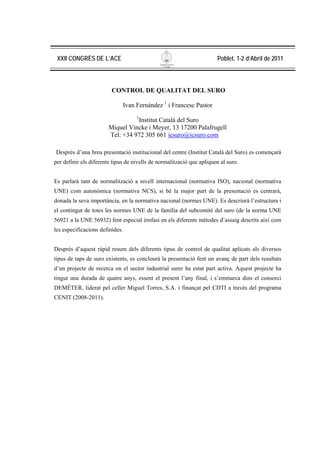 XXII CONGRÈS DE L’ACE                                                 Poblet, 1-2 d’Abril de 2011



                         CONTROL DE QUALITAT DEL SURO

                                 Ivan Fernández 1 i Francesc Pastor
                                      1
                                 Institut Català del Suro
                       Miquel Vincke i Meyer, 13 17200 Palafrugell
                       Tel: +34 972 305 661 icsuro@icsuro.com

Després d’una breu presentació institucional del centre (Institut Català del Suro) es començarà
per definir els diferents tipus de nivells de normalització que apliquen al suro.


Es parlarà tant de normalització a nivell internacional (normativa ISO), nacional (normativa
UNE) com autonòmica (normativa NCS), si bé la major part de la presentació es centrarà,
donada la seva importància, en la normativa nacional (normes UNE). Es descriurà l’estructura i
el contingut de totes les normes UNE de la família del subcomitè del suro (de la norma UNE
56921 a la UNE 56932) fent especial èmfasi en els diferents mètodes d’assaig descrits així com
les especificacions definides.


Després d’aquest ràpid resum dels diferents tipus de control de qualitat aplicats als diversos
tipus de taps de suro existents, es conclourà la presentació fent un avanç de part dels resultats
d’un projecte de recerca on el sector industrial surer ha estat part activa. Aquest projecte ha
tingut una durada de quatre anys, essent el present l’any final, i s’emmarca dins el consorci
DEMÉTER, liderat pel celler Miguel Torres, S.A. i finançat pel CDTI a través del programa
CENIT (2008-2011).
 