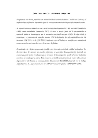 CONTROL DE CALIDAD DEL CORCHO


Después de una breve presentación institucional del centro (Instituto Catalán del Corcho) se
empezará por definir los diferentes tipos de niveles de normalización que aplican en el corcho.


Se hablará tanto de normalización a nivel internacional (normativa ISO), nacional (normativa
UNE) como autonómica (normativa NCS), si bien la mayor parte de la presentación se
centrará, dada su importancia, en la normativa nacional (normas UNE). Se describirá la
estructura y el contenido de todas las normas UNE de la familia del subcomité del corcho (de
la norma UNE 56921 en la UNE 56932) haciendo especial énfasis en los diferentes métodos de
ensayo descritos así como las especificaciones definidas.


Después de este rápido resumen de los diferentes tipos de control de calidad aplicados a los
diversos tipos de tapones de corcho existentes, se concluirá la presentación haciendo un
avance de parte de los resultados de un proyecto de investigación donde el sector industrial
corchero ha estado parte activa. Este proyecto ha tenido una duración de cuatro años, siendo
el presente el año final, y se enmarca dentro del consorcio DEMÉTER, liderado por la bodega
Miguel Torres, S.A. y financiado por el CDTI a través del programa CENIT (2008-2011).
 