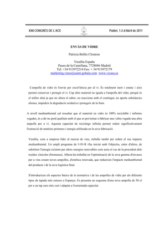 XXII CONGRÈS DE L’ACE                                                  Poblet, 1-2 d’Abril de 2011



                                      ENVÀS DE VIDRE

                                     Patricia Bellés Cloutour

                                     Verallia España
                         Paseo de la Castellana, 7728046 Madrid
                        Tel: +34 913972214 Fax: + 34 913972179
                    marketing.vinos@saint-gobain.com www.vicasa.es



  L'ampolla de vidre és l'envàs per excel·lència per al vi. És totalment inert i estanc i això
 permet conservar i protegir el vi. Cap altre material no iguala a l'ampolla del vidre, perquè és
 el millor aliat ja que no altera el sabor, no reacciona amb el contingut, no aporta substàncies
 alienes, impedeix la degradació oxidativa i protegeix de la llum.


A nivell mediambiental cal ressaltar que el material en vidre és 100% reciclable i infinites
vegades, és a dir no perd qualitats amb el que es pot tornar a fabricar una i altra vegada una altra
ampolla per a vi. Aquesta capacitat de reciclatge infinita permet reduir significativament
l'extracció de matèries primeres i energia utilitzada en la seva fabricació.


 Verallia, com a empresa líder al mercat de vins, treballa també per reduir el seu impacte
 mediambiental. Un ampli programa de I+D+R s'ha iniciat amb l'objectiu, entre d'altres, de
 substituir l'energia existent per altres energies renovables com seria el cas de la procedent dels
 residus vinícoles (biomassa). Alhora ha treballat en l'optimització de la seva gamma d'envasos
 per a vins creant noves ampolles, d'estètica renovada, que redueixen l'impacte mediambiental
 del producte i de la seva logística final.


 S'introdueixen els aspectes bàsics de la normativa i de les ampolles de vidre per als diferents
 tipus de tapada més estesos a Espanya. Es presenta un esquema d'una nova ampolla de 50 cl
 per a un tap suro més curt i adaptat a l'esmentada capacitat.
 