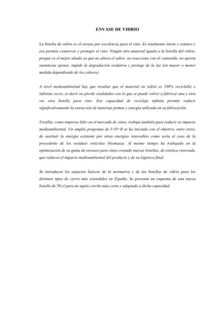 ENVASE DE VIDRIO


La botella de vidrio es el envase por excelencia para el vino. Es totalmente inerte y estanco y
eso permite conservar y proteger el vino. Ningún otro material iguala a la botella del vidrio,
porque es el mejor aliado ya que no altera el sabor, no reacciona con el contenido, no aporta
sustancias ajenas, impide la degradación oxidativa y protege de la luz (en mayor o menor
medida dependiendo de los colores).


A nivel medioambiental hay que resaltar que el material en vidrio es 100% reciclable e
infinitas veces, es decir no pierde cualidades con lo que se puede volver a fabricar una y otra
vez otra botella para vino. Esa capacidad de reciclaje infinita permite reducir
significativamente la extracción de materias primas y energía utilizada en su fabricación.


Verallia, como empresa líder en el mercado de vinos, trabaja también para reducir su impacto
medioambiental. Un amplio programa de I+D+R se ha iniciado con el objetivo, entre otros,
de sustituir la energía existente por otras energías renovables como sería el caso de la
procedente de los residuos vinícolas (biomasa). Al mismo tiempo ha trabajado en la
optimización de su gama de envases para vinos creando nuevas botellas, de estética renovada,
que reducen el impacto medioambiental del producto y de su logística final.


Se introducen los aspectos básicos de la normativa y de las botellas de vidrio para los
distintos tipos de cierre más extendidos en España. Se presenta un esquema de una nueva
botella de 50 cl para un tapón corcho más corto y adaptado a dicha capacidad.
 
