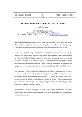 XXII CONGRÈS DE L’ACE                                                   Poblet, 1-2 d’Abril de 2011



           EL TAP DE VIDRE VINO-LOK, UN SISTEMA DE TAPADA

                                        Jordi Mir Torro

                           CSI DEUTSCHLAND GmbH
                  Mainzer Strasse, 185, 67547, Worms (Alemanya)
      Tel: +49 6241 4001 0 mòbil: +34 647 525 864 Jordi.mir@csiclosures.com



Vino-Lok és un sistema de tapada senzill i eficaç que combina la elegància del vidre amb la
efectivitat de la seva junta Elvax, coronant una ampolla amb boca Vino-Lok i una càpsula que
a més de servir com a testimoni d’inviolabilitat actua com a element de fixació del tap.


Es basa en un tap tipus T-top o cabessut fet de vidre blanc pur, massís, d’una sola peça que
incorpora una junta ELVAX que fa de coixí entre el tap i l’ampolla, assenta perfectament el
tap i és impermeable als líquids i gasos. Al ser el vidre un material inert, no hi ha cap
possibilitat de transmissió de mol·lècules cap al vi, i al no portar tractament superficial tampoc
hi ha transmissió d’olis o altres partícules. Tampoc la junta, ja que està feta de etil-vinil-acetat,
apte per estar en contacte amb els aliments i resistent als àcids, especialment els bàsics del vi.


Com a sistema, Vino-Lok requereix d’una ampolla amb una boca específica, amb un disseny
concret i unes toleràncies molt ajustades, a fi de garantir que el binomi ampolla-tap casin
perfectament, fent de Vino-Lok un tapament hermètic . La càpsula és d’alumini, i actua com a
prova d’inviolabilitat del tap, però també com a element de fixació, evitant que a causa de la
pressió interior el tap es mogui de la seva posició i garantint que mantindrà el tapat malgrat
condicions adverses de guarda o transport.


El sistema Vino-Lok també és apte per a oli d’oliva, aigua natural, altres begudes i sucs amb o
sense alcohol que busquin una diferenciació de la seva competència, un rellançament o
simplement un bon tap.
 