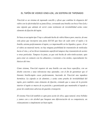 EL TAPÓN DE VIDRIO VINO-LOK, UN SISTEMA DE TAPONADO


Vino-Lok es un sistema de taponado sencillo y eficaz que combina la elegancia del
vidrio con la efectividad de su junta Elvax, coronando una botella con boca Vino-Lok y
una cápsula que además de servir como testimonio de inviolabilidad actúa como
elemento de fijación del tapón.


Se basa en un tapón tipo T-top o cabezudo hecho de vidrio blanco puro, macizo, de una
sola pieza que incorpora una junta ELVAX que hace de cojín entre el tapón y la
botella, asienta perfectamente el tapón y es impermeable en los líquidos y gases. Al ser
el vidrio un material inerte, no hay ninguna posibilidad de transmisión de moléculas
hacia el vino, y al no llevar tratamiento superficial tampoco hay transmisión de aceites
u otras partículas. Tampoco la junta, ya que está hecha de etilo-vinilo-acetato, apto
para estar en contacto con los alimentos y resistente a los ácidos, especialmente los
básicos del vino.


Como sistema, Vino-Lok requiere de una botella con una boca específica, con un
diseño concreto y unas tolerancias muy ajustadas, con el fin de garantizar que el
binomio botella-tapón casen perfectamente, haciendo de Vino-Lok una tapadura
hermética. La cápsula es de aluminio, y actúa como prueba de inviolabilidad del
tapón, pero también como elemento de fijación, evitando que a causa de la presión
interior el tapón se mueva de su posición y garantizando que mantendrá el tapado a
pesar de condiciones adversas de guarda o transporte.


El sistema Vino-Lok también es apto para aceite de oliva, agua natural, otras bebidas
y zumos con o sin alcohol que busquen una diferenciación de su competencia, un
relanzamiento o simplemente un buen tapón.
 
