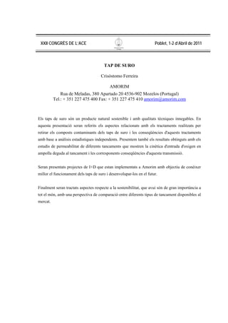 XXII CONGRÈS DE L’ACE                                                Poblet, 1-2 d’Abril de 2011



                                       TAP DE SURO

                                      Crisóstomo Ferreira

                                           AMORIM
              Rua de Meladas, 380 Apartado 20 4536-902 Mozelos (Portugal)
          Tel.: + 351 227 475 400 Fax: + 351 227 475 410 amorim@amorim.com



Els taps de suro són un producte natural sostenible i amb qualitats tècniques innegables. En
aquesta presentació seran referits els aspectes relacionats amb els tractaments realitzats per
retirar els composts contaminants dels taps de suro i les conseqüències d'aquests tractaments
amb base a anàlisis estadístiques independents. Presentem també els resultats obtinguts amb els
estudis de permeabilitat de diferents tancaments que mostren la cinètica d'entrada d'oxigen en
ampolla deguda al tancament i les corresponents conseqüències d'aquesta transmissió.


Seran presentats projectes de I+D que estan implementats a Amorim amb objectiu de conèixer
millor el funcionament dels taps de suro i desenvolupar-los en el futur.


Finalment seran tractats aspectes respecte a la sostenibilitat, que avui són de gran importància a
tot el món, amb una perspectiva de comparació entre diferents tipus de tancament disponibles al
mercat.
 