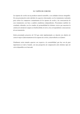 EL TAPÓN DE CORCHO

Los tapones de corcho son un producto natural sostenible y con calidades técnicas innegables.
En esta presentación serán referidos los aspectos relacionados con los tratamientos realizados
para retirar los compuestos contaminantes de los tapones de corcho y las consecuencias de
esos tratamientos con base a análisis estadísticas independientes. Presentamos también los
resultados obtenidos con los estudios de permeabilidad de distintos cierres que muestran la
cinética de entrada de oxígeno en botella debida al cierre y las correspondientes consecuencias
de esa transmisión.


Serán presentados proyectos de I+D que están implementados en Amorim con objetivo de
conocer mejor el funcionamiento de los tapones de corcho y desarrollarlos en el futuro.


Finalmente serán tratados aspectos con respecto a la sostenibilidad, que hoy son de gran
importancia en todo el mundo, con una perspectiva de comparación entre distintos tipos de
cierre disponibles en el mercado.
 