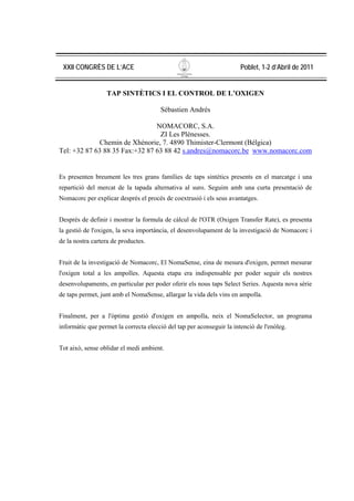 XXII CONGRÈS DE L’ACE                                                 Poblet, 1-2 d’Abril de 2011


                  TAP SINTÈTICS I EL CONTROL DE L’OXIGEN

                                       Sébastien Andrés

                                NOMACORC, S.A.
                                 ZI Les Plénesses.
             Chemin de Xhénorie, 7. 4890 Thimister-Clermont (Bélgica)
Tel: +32 87 63 88 35 Fax:+32 87 63 88 42 s.andres@nomacorc.be www.nomacorc.com


Es presenten breument les tres grans famílies de taps sintètics presents en el marcatge i una
repartició del mercat de la tapada alternativa al suro. Seguim amb una curta presentació de
Nomacorc per explicar després el procés de coextrusió i els seus avantatges.


Després de definir i mostrar la formula de càlcul de l'OTR (Oxigen Transfer Rate), es presenta
la gestió de l'oxigen, la seva importància, el desenvolupament de la investigació de Nomacorc i
de la nostra cartera de productes.


Fruit de la investigació de Nomacorc, El NomaSense, eina de mesura d'oxigen, permet mesurar
l'oxigen total a les ampolles. Aquesta etapa era indispensable per poder seguir els nostres
desenvolupaments, en particular per poder oferir els nous taps Select Series. Aquesta nova sèrie
de taps permet, junt amb el NomaSense, allargar la vida dels vins en ampolla.


Finalment, per a l'òptima gestió d'oxigen en ampolla, neix el NomaSelector, un programa
informàtic que permet la correcta elecció del tap per aconseguir la intenció de l'enòleg.


Tot això, sense oblidar el medi ambient.
 