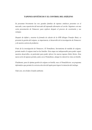 TAPONES SINTÉTICOS Y EL CONTROL DEL OXÍGENO


Se presentan brevemente las tres grandes familias de tapones sintéticos presentes en el
marcado y una repartición del mercado del taponado alternativo al corcho. Seguimos con una
corta presentación de Nomacorc para explicar después el proceso de coextrusión y sus
ventajas.


Después de definir y mostrar la formula de càlculo de la OTR (Oxigen Transfer Rate), se
presenta la gestión del oxígeno, su importancia, el desarrollo de la investigación de Nomacorc
y de nuestra cartera de productos.


Fruto de la investigación de Nomacorc, El NomaSense, herramienta de medida de oxígeno,
permite medir el oxígeno total en las botellas. Esta etapa era indispensable para poder seguir
nuestros desarrollos, en particular para poder ofrecer los nuevos tapones Select Series. Esta
nueva serie de tapones permite, junto con el NomaSense, alargar la vida de los vinos en botella.


Finalmente, para la óptima gestión de oxígeno en botella, nace el NomaSelector, un programa
informático que permite la correcta elección del tapón para lograr la intención del enólogo.


Todo esto, sin olvidar el medio ambiente.
 