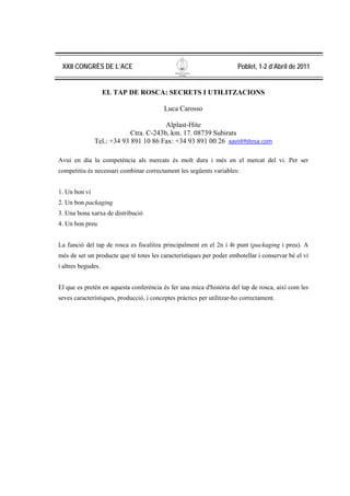 XXII CONGRÈS DE L’ACE                                                 Poblet, 1-2 d’Abril de 2011


                    EL TAP DE ROSCA: SECRETS I UTILITZACIONS

                                          Luca Carosso

                                        Alplast-Hite
                            Ctra. C-243b, km. 17. 08739 Subirats
               Tel.: +34 93 891 10 86 Fax: +34 93 891 00 26 xavi@hitesa.com

Avui en dia la competència als mercats és molt dura i més en el mercat del vi. Per ser
competitiu és necessari combinar correctament les següents variables:


1. Un bon vi
2. Un bon packaging
3. Una bona xarxa de distribució
4. Un bon preu


La funció del tap de rosca es focalitza principalment en el 2n i 4t punt (packaging i preu). A
més de ser un producte que té totes les característiques per poder embotellar i conservar bé el vi
i altres begudes.


El que es pretén en aquesta conferència és fer una mica d'història del tap de rosca, així com les
seves característiques, producció, i conceptes pràctics per utilitzar-ho correctament.
 