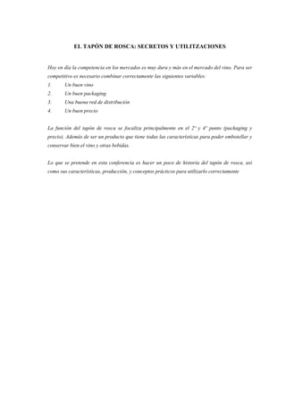 EL TAPÓN DE ROSCA: SECRETOS Y UTILITZACIONES


Hoy en día la competencia en los mercados es muy dura y más en el mercado del vino. Para ser
competitivo es necesario combinar correctamente las siguientes variables:
1.      Un buen vino
2.      Un buen packaging
3.      Una buena red de distribución
4.      Un buen precio


La función del tapón de rosca se focaliza principalmente en el 2º y 4º punto (packaging y
precio). Además de ser un producto que tiene todas las características para poder embotellar y
conservar bien el vino y otras bebidas.


Lo que se pretende en esta conferencia es hacer un poco de historia del tapón de rosca, así
como sus características, producción, y conceptos prácticos para utilizarlo correctamente
 