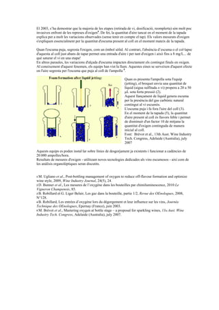 El 2003, s’ha demostrar que la majoria de les etapes (retirada de vi, dosificació, reomplerta) són molt poc
invasives enfront de les represes d'oxigen4. De fet, la quantitat d'aire tancat en el moment de la tapada
explica per a molt les variacions observades (sense tenir en compte el tap). Els valors mesurats d'oxigen
s'expliquen essencialment per la quantitat d'escuma present al coll en el moment mateix de la tapada.

Quan l'escuma puja, segresta l'oxigen, com un èmbol sòlid. Al contrari, l'absència d’escuma o el col·lapse
d'aquesta al coll just abans de tapar permet una entrada d'aire i per tant d'oxigen i això fins a 8 mg/L... de
què saturar el vi en una etapa!
En altres paraules, les variacions d'alçada d'escuma impacten directament els contingut finals en oxigen.
Al coneixement d'aquest fenomen, els equips han vist la llum. Aquestes eines se serveixen d'aquest efecte
on l'aire segresta per l'escuma que puja al coll de l'ampolla 5.

                                                              Quan es presenta l'ampolla sota l'equip
                                                              (jetting), el broquet envia una quantitat de
                                                              líquid (aigua sulfitada o vi) propera a 20 a 50
                                                              µL sota forta pressió (2).
                                                              Aquest llançament de líquid genera escuma
                                                              per la presència del gas carbònic natural
                                                              contingut al vi escumós.
                                                              L'escuma puja i fa fora l'aire del coll (3).
                                                              En el moment de la tapada (5), la quantitat
                                                              d'aire present al coll és llavors feble i permet
                                                              de disminuir d'un factor 10 de mitjana la
                                                              quantitat d'oxigen continguda de manera
                                                              inicial al coll.
                                                              Font: Brévot et al., 13th Aust. Wine Industry
                                                              Tech. Congress, Adelaide (Australia), july
                                                              2007

Aquests equips es poden instal·lar sobre línies de desgorjament ja existents i funcionar a cadències de
20.000 ampolles/hora.
Resultats de mesures d'oxigen - utilitzant noves tecnologies dedicades als vins escumosos - així com de
les anàlisis organolèptiques seran discutits.


1 M. Ugliano et al., Post-bottling management of oxygen to reduce off-flavour formation and optimize
wine style, 2009, Wine Industry Journal, 24(5), 24.
2 D. Bunner et al., Les mesures de l’oxygène dans les bouteilles par chimiluminescence, 2010 Le
Vigneron Champenois, 85.
3 B. Robillard et G. Liger Belair, Les gaz dans la bouteille, partie 1/2, Revue des OEnologues, 2008,
N°128.
4 B. Robillard, Les entrées d’oxygène lors du dégorgement et leur influence sur les vins, Journée
Technique des OEnologues, Epernay (France), juin 2003.
5 M. Brévot et al., Mastering oxygen at bottle stage – a proposal for sparkling wines, 13th Aust. Wine
Industry Tech. Congress, Adelaide (Australia), july 2007.
 