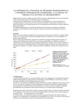 LA MAÎTRISE DE L’OXYGÈNE EN MÉTHODE TRADITIONNELLE :
 2 EXEMPLES APPLIQUÉS EN CHAMPAGNE : LA CAPSULE AU
        TIRAGE ET LE JETTING AU DÉGORGEMENT.
Depuis plusieurs années, on admet que près de 50% des dérives organoleptiques retrouvées en bouteille
est dû à une mauvaise gestion de l’oxygène durant la vinification1 !
Cette maitrise de l’oxygène peut avoir une incidence sur l’ensemble de la cuvée (non-maîtrise de
l’oxygène quand les vins sont en cuve) mais aussi d’une bouteille à l’autre. Dans ce dernier cas, les
dérives sensorielles sont d’autant plus graves car le consommateur peut facilement se rendre compte des
défauts occasionnés.
En méthode traditionnelle, il est accepté maintenant qu’une des raisons qui explique les disparités
sensorielles d’une bouteille à l’autre est due aux variations de rentrées d’air qui peuvent se faire à 2
niveaux :

Au tirage :
Même si les levures présentes durant la prise de mousse sont actives pour métaboliser l’oxygène (même
mortes !), on s’attend à que cet élément soit capable d’agir sur la chimie du vin et ainsi modifier ses
qualités organoleptiques.
Nous verrons que les fabricants de capsules sont sensibilisés maintenant depuis plusieurs années à ce
risque et que la dispersion de rentrée d’air à ce niveau est en fait faible. Les chimistes ont réussi à
contrôler la porosité des polymères qui permettent l’étanchéité des capsules. Ainsi, on peut contrôler les
rentrées d’air durant le vieillissement du vin en bouteille et orienter le style des vins selon la porosité à
l’oxygène des capsules. L’exemple ci-dessous2,3 montre les différences d’entrée d’O2 sur plus d’un an et
demi.


                                                                             Cinétiques moyennes des entrées
                                                                             d’oxygène à travers 3 capsules
                                                                             différentes. La capsule 1 par exemple
                                                                             permet de maintenir le vin fermé
                                                                             tandis que la capsule 5 permet
                                                                             d’obtenir dans le même délai de
                                                                             vieillissement un vin plus mature ou
                                                                             ouvert. La quantification de
                                                                             l’oxygène s’effectue par
                                                                             chimiluminescence.

                                                                             d’après D. Bunner et al., Le
                                                                              Vigneron Champenois, n°1, 2010, 85




Au dégorgement :
Un autre moment du process où l’air peut aisément rentrer est le dégorgement. Cette dernière étape de la
méthode traditionnelle est la plus proche du consommateur. Si des différences sont créées à ce niveau,
elles sont susceptibles d’être facilement perçues par celui-ci.
En 2003, il a été montré que la plupart des étapes (retrait de vin, dosage, réemploi) sont très peu invasives
vis-à-vis des reprises d’oxygène4. En fait, la quantité d’air enfermé au moment du bouchage explique
pour beaucoup les variations observées (hors bouchon). Les valeurs mesurées d’oxygène s’expliquent
essentiellement par la quantité de mousse présente dans le col au moment même du bouchage.

Quand la mousse monte, elle chasse l’oxygène, comme un piston solide. A l’inverse, l’absence de mousse
ou le collapse de celle-ci dans le col juste avant bouchage permet une rentrée d’air et donc d’oxygène et
ce jusque 8 mg/L … de quoi saturer le vin en une étape !
En d’autres termes, les variations de hauteur de mousse impactent directement les teneurs finales en
oxygène. A la connaissance de ce phénomène, des équipements ont vu le jour. Ces outils se servent de cet
effet où l’air est chassé par la mousse qui monte dans le col de la bouteille 5.
 