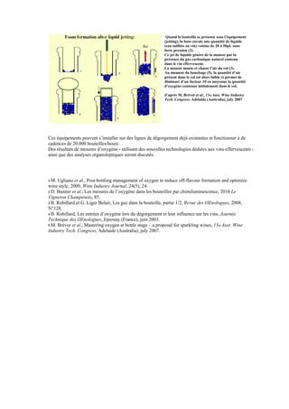 Quand la bouteille se présente sous l’équipement
                                                            (jetting), la buse envoie une quantité de liquide
                                                            (eau sulfitée ou vin) voisine de 20 à 50μL sous
                                                            forte pression (2).
                                                            Ce jet de liquide génère de la mousse par la
                                                            présence du gaz carbonique naturel contenu
                                                            dans le vin effervescent.
                                                            La mousse monte et chasse l’air du col (3).
                                                            Au moment du bouchage (5), la quantité d’air
                                                            présent dans le col est alors faible et permet de
                                                            diminuer d’un facteur 10 en moyenne la quantité
                                                            d’oxygène contenue initialement dans le col.

                                                            d’après M. Brévot et al., 13th Aust. Wine Industry
                                                            Tech. Congress, Adelaide (Australia), july 2007




Ces équipements peuvent s’installer sur des lignes de dégorgement déjà existantes et fonctionner à de
cadences de 20.000 bouteilles/heure.
Des résultats de mesures d’oxygène - utilisant des nouvelles technologies dédiées aux vins effervescents -
ainsi que des analyses organoleptiques seront discutés.




1 M. Ugliano et al., Post-bottling management of oxygen to reduce off-flavour formation and optimize
wine style, 2009, Wine Industry Journal, 24(5), 24.
2 D. Bunner et al., Les mesures de l’oxygène dans les bouteilles par chimiluminescence, 2010 Le
Vigneron Champenois, 85.
3 B. Robillard et G. Liger Belair, Les gaz dans la bouteille, partie 1/2, Revue des OEnologues, 2008,
N°128.
4 B. Robillard, Les entrées d’oxygène lors du dégorgement et leur influence sur les vins, Journée
Technique des OEnologues, Epernay (France), juin 2003.
5 M. Brévot et al., Mastering oxygen at bottle stage – a proposal for sparkling wines, 13th Aust. Wine
Industry Tech. Congress, Adelaide (Australia), july 2007.
 