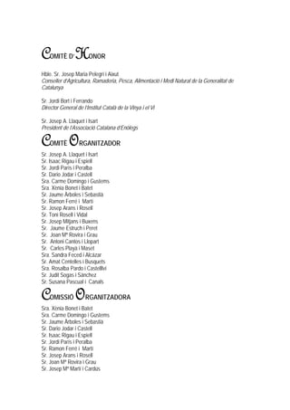 C   OMITÈ D’    H      ONOR

Hble. Sr. Josep Maria Pelegrí i Aixut
Conseller d’Agricultura, Ramaderia, Pesca, Alimentació i Medi Natural de la Generalitat de
Catalunya

Sr. Jordi Bort i Ferrando
Director General de l’Institut Català de la Vinya i el Vi

Sr. Josep A. Llaquet i Isart
President de l’Associació Catalana d’Enòlegs

C   OMITÈ    O     RGANITZADOR
Sr. Josep A. Llaquet i Isart
Sr. Isaac Rigau i Espiell
Sr. Jordi París i Peralba
Sr. Dario Jodar i Castell
Sra. Carme Domingo i Gustems
Sra. Xènia Bonet i Batet
Sr. Jaume Àrboles i Sebastià
Sr. Ramon Ferré i Martí
Sr. Josep Arans i Rosell
Sr. Toni Rosell i Vidal
Sr. Josep Mitjans i Buxens
Sr. Jaume Estruch i Peret
Sr. Joan Mª Rovira i Grau
Sr. Antoni Cantos i Llopart
Sr. Carles Playà i Maset
Sra. Sandra Feced i Alcázar
Sr. Amat Centelles i Busquets
Sra. Rosalba Pardo i Castelllví
Sr. Judit Sogas i Sánchez
Sr. Susana Pascual i Canals

C   OMISSIÓ      O    RGANITZADORA
Sra. Xènia Bonet i Batet
Sra. Carme Domingo i Gustems
Sr. Jaume Àrboles i Sebastià
Sr. Dario Jodar i Castell
Sr. Isaac Rigau i Espiell
Sr. Jordi París i Peralba
Sr. Ramon Ferré i Martí
Sr. Josep Arans i Rosell
Sr. Joan Mª Rovira i Grau
Sr. Josep Mª Martí i Cardús
 