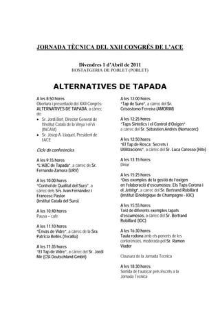 JORNADA TÈCNICA DEL XXII CONGRÉS DE L’ACE

                          Divendres 1 d’Abril de 2011
                     HOSTATGERIA DE POBLET (POBLET)


          ALTERNATIVES DE TAPADA
A les 8:50 hores                            A les 12:00 hores
Obertura i presentació del XXII Congrés:    “Tap de Suro”, a càrrec del Sr.
ALTERNATIVES DE TAPADA, a càrrec            Crisóstomo Ferreira (AMORIM)
de:
• Sr. Jordi Bort, Director General de       A les 12:25 hores
    l’Institut Català de la Vinya i el Vi   “Taps Sintètics i el Control d’Oxigen”
    (INCAVI)                                a càrrec del Sr. Sébastien Andrés (Nomacorc)
• Sr. Josep A. Llaquet, President de
    l’ACE                                   A les 12:50 hores
                                            “El Tap de Rosca: Secrets i
Cicle de conferències                       Utilitzacions”, a càrrec del Sr. Luca Carosso (Hite)

A les 9:15 hores                            A les 13:15 hores
“L’ABC de Tapada”, a càrrec de Sr.          Dinar
Fernando Zamora (URV)
                                            A les 15:25 hores
A les 10:00 hores                           “Dos exemples de la gestió de l’oxigen
“Control de Qualitat del Suro”, a           en l’elaboració d’escumosos: Els Taps Corona i
càrrec dels Srs. Ivan Fernández i           el Jetting”, a càrrec del Sr. Bertrand Robillard
Francesc Pastor                             (Institut Œnologique de Champagne - IOC)
(Institut Català del Suro)
                                            A les 15:55 hores
A les 10:40 hores                           Tast de diferents exemples tapats
Pausa – cafè                                d’escumosos, a càrrec del Sr. Bertrand
                                            Robillard (IOC)
A les 11:10 hores
“Envàs de Vidre”, a càrrec de la Sra.       A les 16:30 hores
Patricia Bellés (Verallia)                  Taula rodona amb els ponents de les
                                            conferències, moderada pel Sr. Ramon
A les 11:35 hores                           Viader
“El Tap de Vidre”, a càrrec del Sr. Jordi
Mir (CSI Deutschland GmbH)                  Clausura de la Jornada Tècnica

                                            A les 18:30 hores
                                            Sortida de l’autocar pels inscrits a la
                                            Jornada Tècnica
 