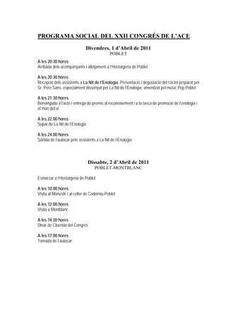 PROGRAMA SOCIAL DEL XXII CONGRÉS DE L’ACE
                              Divendres, 1 d’Abril de 2011
                                             POBLET
A les 20:30 hores
Arribada dels acompanyants i allotjament a l’Hostatgeria de Poblet

A les 20:30 hores
Recepció dels assistents a La Nit de l’Enologia. Presentació i degustació del còctel preparat pel
Sr. Pere Sans, especialment dissenyat per La Nit de l’Enologia; amenitzat pel músic Pep Poblet

A les 21:30 hores
Benvinguda a l’acte i entrega de premis al reconeixement i a la tasca de promoció de l’enologia i
el món del vi

A les 22:00 hores
Sopar de La Nit de l’Enologia

A les 24:00 hores
Sortida de l’autocar pels assistents a La Nit de l’Enologia



                                Dissabte, 2 d’Abril de 2011
                                    POBLET-MONTBLANC

Esmorzar a l’Hostatgeria de Poblet

A les 10:00 hores
Visita al Monestir i al celler de Codorniu-Poblet

A les 12:00 hores
Visita a Montblanc

A les 14:30 hores
Dinar de Cloenda del Congrés

A les 17:00 hores
Tornada de l’autocar
 