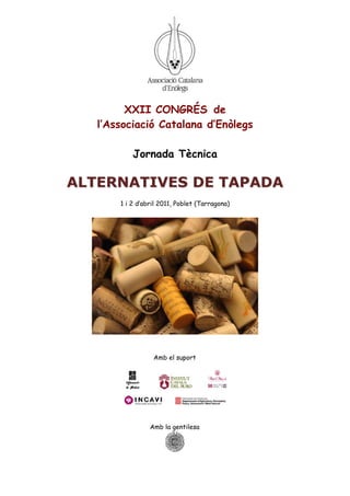 XXII CONGRÉS de
   l’Associació Catalana d’Enòlegs

           Jornada Tècnica

ALTERNATIVES DE TAPADA
       1 i 2 d’abril 2011, Poblet (Tarragona)




                  Amb el suport




                 Amb la gentilesa
 