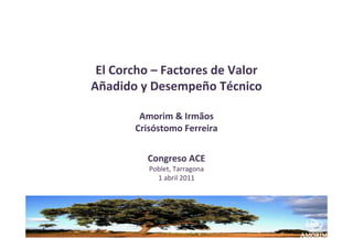 El Corcho – Factores de Valor 
Añadido y Desempeño Técnico

         Amorim & Irmãos 
        Crisóstomo Ferreira


          Congreso ACE 
           Poblet, Tarragona 
             1 abril 2011
 