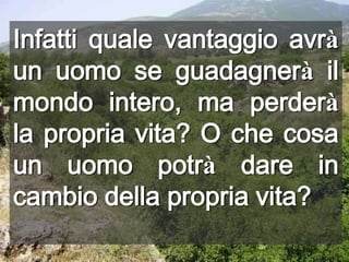 Infatti quale vantaggio avrà un uomo se guadagnerà il mondo intero, ma perderà la propria vita? O che cosa un uomo potrà dare in cambio della propria vita?