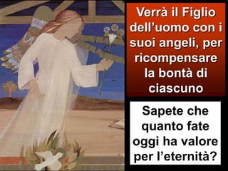 Verrà il Figlio dell’uomo con i suoi angeli, per ricompensare la bontà di ciascunoSapete che quanto fate oggi ha valore per l’eternità?