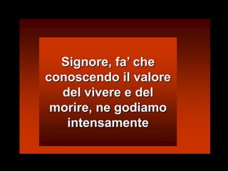 Signore, fa’ che conoscendo il valore del vivere e del morire, ne godiamo intensamente