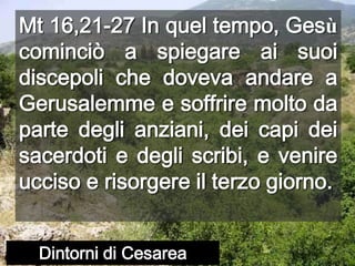 Mt 16,21-27 In quel tempo, Gesù cominciò a spiegare ai suoi discepoli che doveva andare a Gerusalemme e soffrire molto da parte degli anziani, dei capi dei sacerdoti e degli scribi, e venire ucciso e risorgere il terzo giorno.Dintorni di Cesarea
