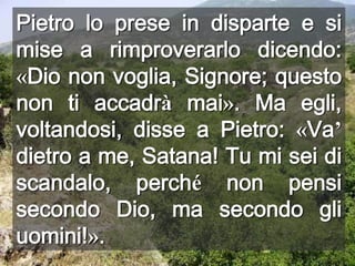 Pietro lo prese in disparte e si mise a rimproverarlo dicendo: «Dio non voglia, Signore; questo non ti accadrà mai». Ma egli, voltandosi, disse a Pietro: «Va’ dietro a me, Satana! Tu mi sei di scandalo, perché non pensi secondo Dio, ma secondo gli uomini!».