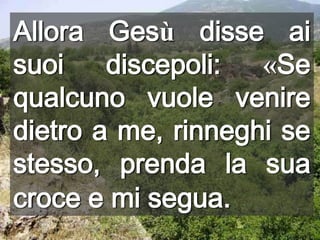 Allora Gesù disse ai suoi discepoli: «Se qualcuno vuole venire dietro a me, rinneghi se stesso, prenda la sua croce e mi segua.