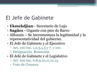 El Jefe de Gabinete
• Ekmekdjian– Secretario de Lujo
• Sagües - Gigante con pies de Barro
• Alfonsín – Se incrementara la legitimidad y la
representatividad del gobierno.
• El Jefe de Gabinete y el Ejecutivo
▫ Art. 100 inc. 1,2,3,4,5 y 7. y 101.
▫ Designación. Remoción
• El Jefe de Gabinete y el Legislativo
▫ Art. 100 inc. 6,8,9,10,11,12,13.
▫ Voto de Censura
 