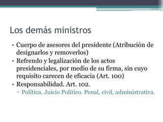 Los demás ministros
• Cuerpo de asesores del presidente (Atribución de
designarlos y removerlos)
• Refrendo y legalización de los actos
presidenciales, por medio de su firma, sin cuyo
requisito carecen de eficacia (Art. 100)
• Responsabilidad. Art. 102.
▫ Política. Juicio Político. Penal, civil, administrativa.
 