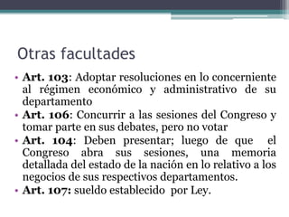 Otras facultades
• Art. 103: Adoptar resoluciones en lo concerniente
al régimen económico y administrativo de su
departamento
• Art. 106: Concurrir a las sesiones del Congreso y
tomar parte en sus debates, pero no votar
• Art. 104: Deben presentar; luego de que el
Congreso abra sus sesiones, una memoria
detallada del estado de la nación en lo relativo a los
negocios de sus respectivos departamentos.
• Art. 107: sueldo establecido por Ley.
 