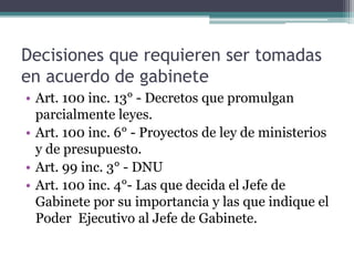 Decisiones que requieren ser tomadas
en acuerdo de gabinete
• Art. 100 inc. 13° - Decretos que promulgan
parcialmente leyes.
• Art. 100 inc. 6° - Proyectos de ley de ministerios
y de presupuesto.
• Art. 99 inc. 3° - DNU
• Art. 100 inc. 4°- Las que decida el Jefe de
Gabinete por su importancia y las que indique el
Poder Ejecutivo al Jefe de Gabinete.
 