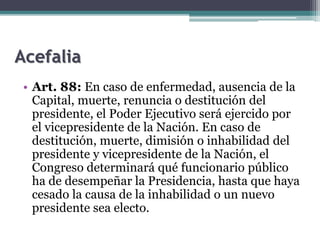 Acefalia
• Art. 88: En caso de enfermedad, ausencia de la
Capital, muerte, renuncia o destitución del
presidente, el Poder Ejecutivo será ejercido por
el vicepresidente de la Nación. En caso de
destitución, muerte, dimisión o inhabilidad del
presidente y vicepresidente de la Nación, el
Congreso determinará qué funcionario público
ha de desempeñar la Presidencia, hasta que haya
cesado la causa de la inhabilidad o un nuevo
presidente sea electo.
 