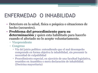 ENFERMEDAD O INHABILIDAD
• Deterioro en la salud, física o psíquica o situaciones de
hecho (secuestro).
• Problema del procedimiento para su
determinación y quien esta habilitado para hacerlo
cuando el afectado no lo acepte voluntariamente.
▫ Vicepresidente
▫ Congreso
 Vía del juicio político: entendiendo que el mal desempeño
comprende en forma objetiva la inhabilidad, sin presumir la
necesidad de culpabilidad
 Procedimiento especial, en ejercicio de una facultad legislativa,
reunidos en Asamblea o mera declaración de inhabilidad.
(Doctrina mayoritaria)
 