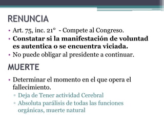 • Art. 75, inc. 21° - Compete al Congreso.
• Constatar si la manifestación de voluntad
es autentica o se encuentra viciada.
• No puede obligar al presidente a continuar.
• Determinar el momento en el que opera el
fallecimiento.
▫ Deja de Tener actividad Cerebral
▫ Absoluta parálisis de todas las funciones
orgánicas, muerte natural
RENUNCIA
 