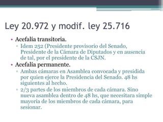 Ley 20.972 y modif. ley 25.716
• Acefalía transitoria.
▫ Idem 252 (Presidente provisorio del Senado,
Presidente de la Cámara de Diputados y en ausencia
de tal, por el presidente de la CSJN.
• Acefalía permanente.
▫ Ambas cámaras en Asamblea convocada y presidida
por quien ejerce la Presidencia del Senado. 48 hs
siguientes al hecho.
▫ 2/3 partes de los miembros de cada cámara. Sino
nueva asamblea dentro de 48 hs, que necesitara simple
mayoría de los miembros de cada cámara, para
sesionar.
 