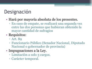 Designación
• Hará por mayoría absoluta de los presentes.
▫ En caso de empate, se realizará una segunda vez
entre las dos personas que hubieran obtenido la
mayor cantidad de sufragios
• Requisitos:
▫ Art. 89
▫ Funcionario Público (Senador Nacional, Diputado
Nacional o gobernador de provincia)
• Impugnaciones a la Ley.
▫ Limitación a solo 3 cargos.
▫ Carácter temporal.
 