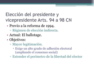Elección del presidente y
vicepresidente Arts. 94 a 98 CN
• Previo a la reforma de 1994.
▫ Régimen de elección indirecta.
• Actual: El ballotage.
• Objetivos:
▫ Mayor legitimación.
 Exige un alto grado de adhesión electoral
(ampliando el consenso social)
▫ Extender el perímetro de la libertad del elector
 
