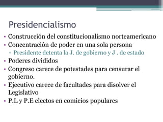 Presidencialismo
• Construcción del constitucionalismo norteamericano
• Concentración de poder en una sola persona
▫ Presidente detenta la J. de gobierno y J . de estado
• Poderes divididos
• Congreso carece de potestades para censurar el
gobierno.
• Ejecutivo carece de facultades para disolver el
Legislativo
• P.L y P.E electos en comicios populares
 
