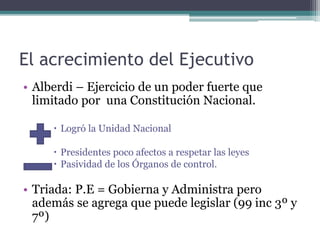 El acrecimiento del Ejecutivo
• Alberdi – Ejercicio de un poder fuerte que
limitado por una Constitución Nacional.
 Logró la Unidad Nacional
 Presidentes poco afectos a respetar las leyes
 Pasividad de los Órganos de control.
• Triada: P.E = Gobierna y Administra pero
además se agrega que puede legislar (99 inc 3º y
7º)
 