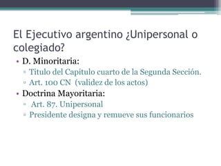 El Ejecutivo argentino ¿Unipersonal o
colegiado?
• D. Minoritaria:
▫ Titulo del Capitulo cuarto de la Segunda Sección.
▫ Art. 100 CN (validez de los actos)
• Doctrina Mayoritaria:
▫ Art. 87. Unipersonal
▫ Presidente designa y remueve sus funcionarios
 