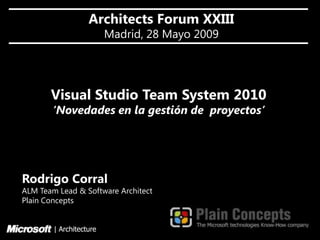 Architects Forum XXIII
                         Madrid, 28 Mayo 2009




       Visual Studio Team System 2010
        ‘Novedades en la gestión de proyectos’




Rodrigo Corral
ALM Team Lead & Software Architect
Plain Concepts


        | Architecture
 