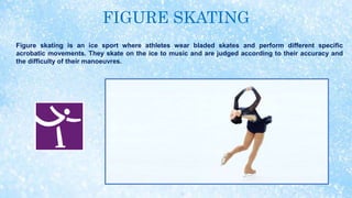 FIGURE SKATING
Figure skating is an ice sport where athletes wear bladed skates and perform different specific
acrobatic movements. They skate on the ice to music and are judged according to their accuracy and
the difficulty of their manoeuvres.
 