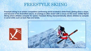 FREESTYLE SKIING
Freestyle skiing is an artistic competition performing aerial acrobatics while freely gliding down a slope,
and because of its diversified nature, an analogy is often drawn with a circus on the snow. Unlike Alpine
Skiing where athletes compete for speed, Freestyle Skiing characteristically allows athletes to compete
in aerial skills such as back flips and twists.
 