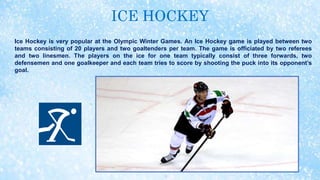 ICE HOCKEY
Ice Hockey is very popular at the Olympic Winter Games. An Ice Hockey game is played between two
teams consisting of 20 players and two goaltenders per team. The game is officiated by two referees
and two linesmen. The players on the ice for one team typically consist of three forwards, two
defensemen and one goalkeeper and each team tries to score by shooting the puck into its opponent’s
goal.
 