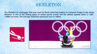 SKELETON
The Skeleton is a toboggan that was used by North American Indians to transport freight in the winter.
Skeleton is one of the sliding types of speed sports events and the athlete speeds down a 1,200 -
1,500m ice track. The average maximum speed per hour is 120km.
 